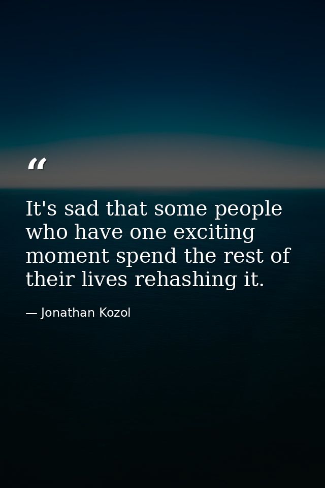 It's sad that some people who have one exciting moment spend the rest of their lives rehashing it. — Jonathan Kozol