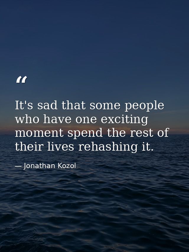It's sad that some people who have one exciting moment spend the rest of their lives rehashing it. — Jonathan Kozol