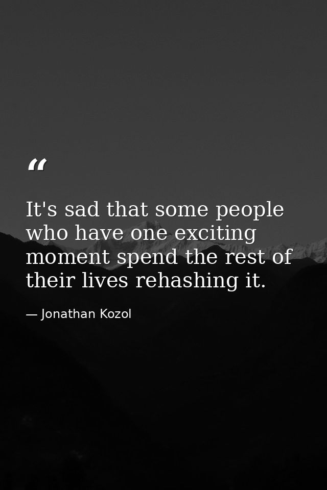 It's sad that some people who have one exciting moment spend the rest of their lives rehashing it. — Jonathan Kozol