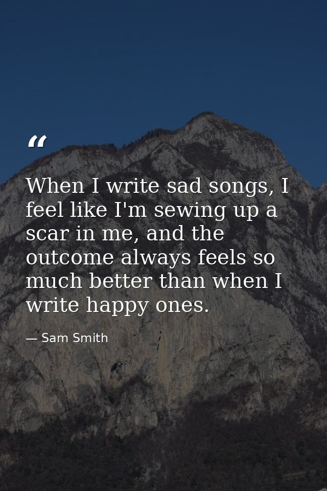When I write sad songs, I feel like I'm sewing up a scar in me, and the outcome always feels so much better than when I  — Sam Smith