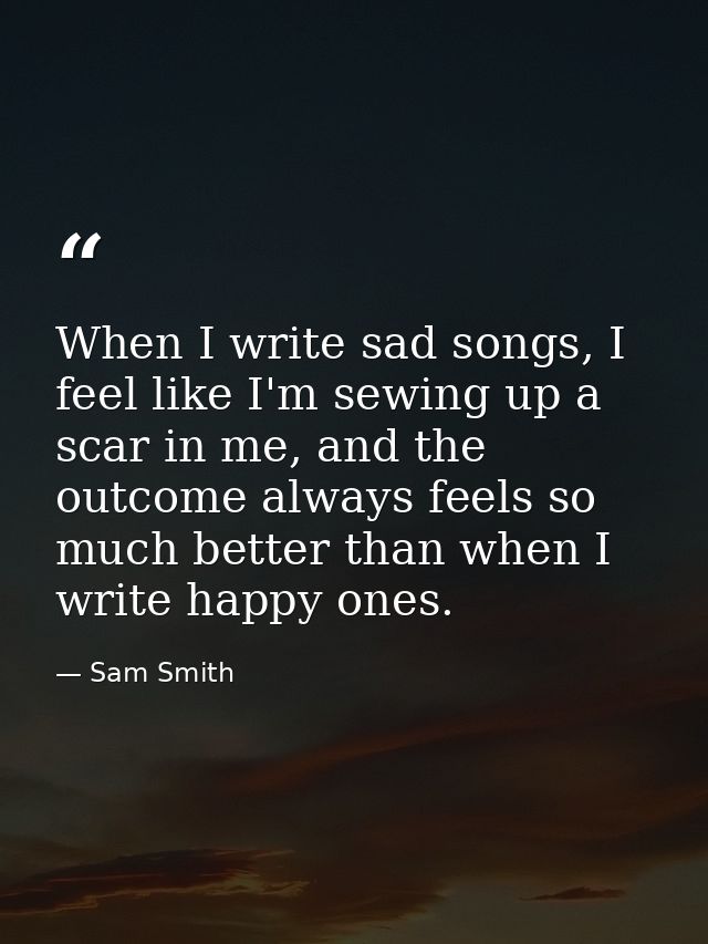 When I write sad songs, I feel like I'm sewing up a scar in me, and the outcome always feels so much better than when I  — Sam Smith