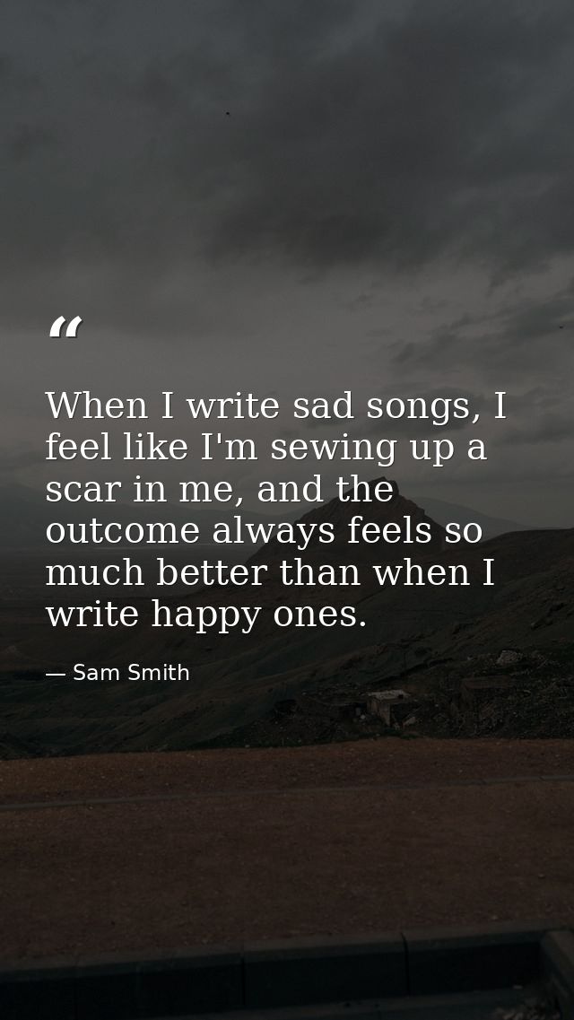 When I write sad songs, I feel like I'm sewing up a scar in me, and the outcome always feels so much better than when I  — Sam Smith