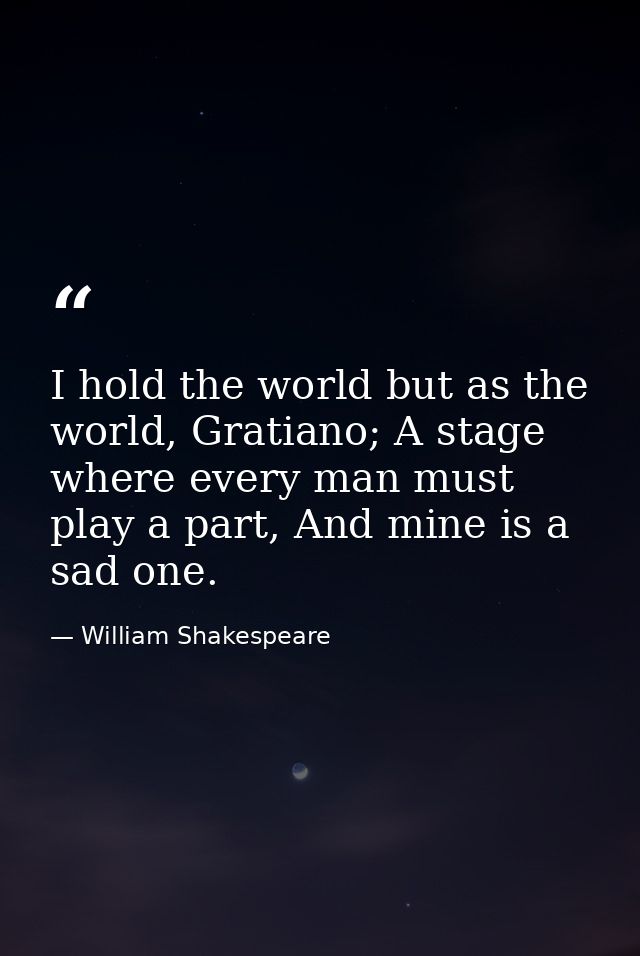 I hold the world but as the world, Gratiano; A stage where every man must play a part, And mine is a sad one. — William Shakespeare