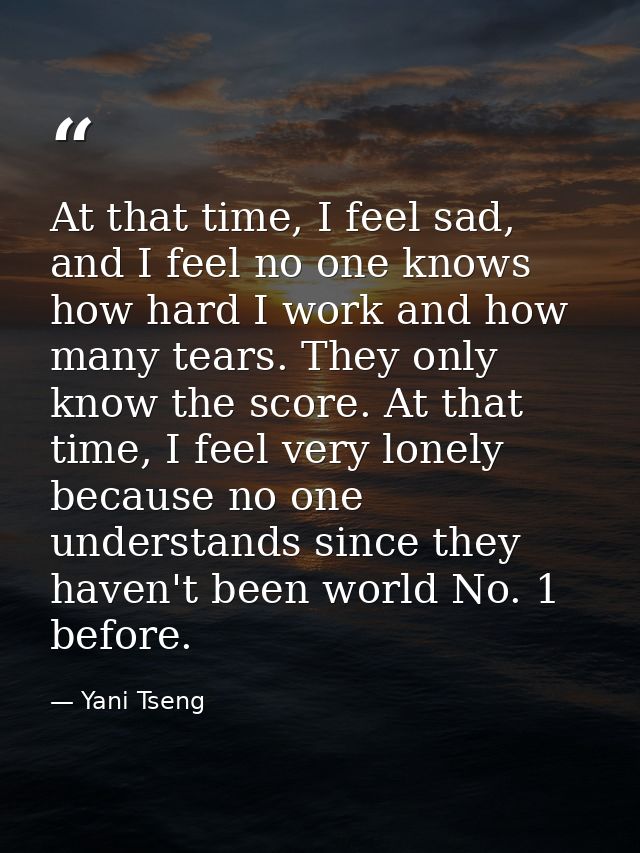 At that time, I feel sad, and I feel no one knows how hard I work and how many tears. They only know the score. At that  — Yani Tseng