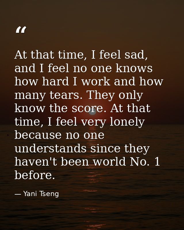 At that time, I feel sad, and I feel no one knows how hard I work and how many tears. They only know the score. At that  — Yani Tseng