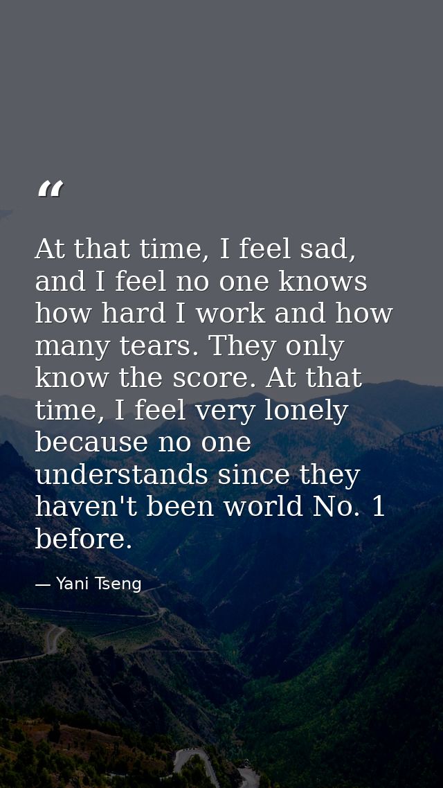 At that time, I feel sad, and I feel no one knows how hard I work and how many tears. They only know the score. At that  — Yani Tseng