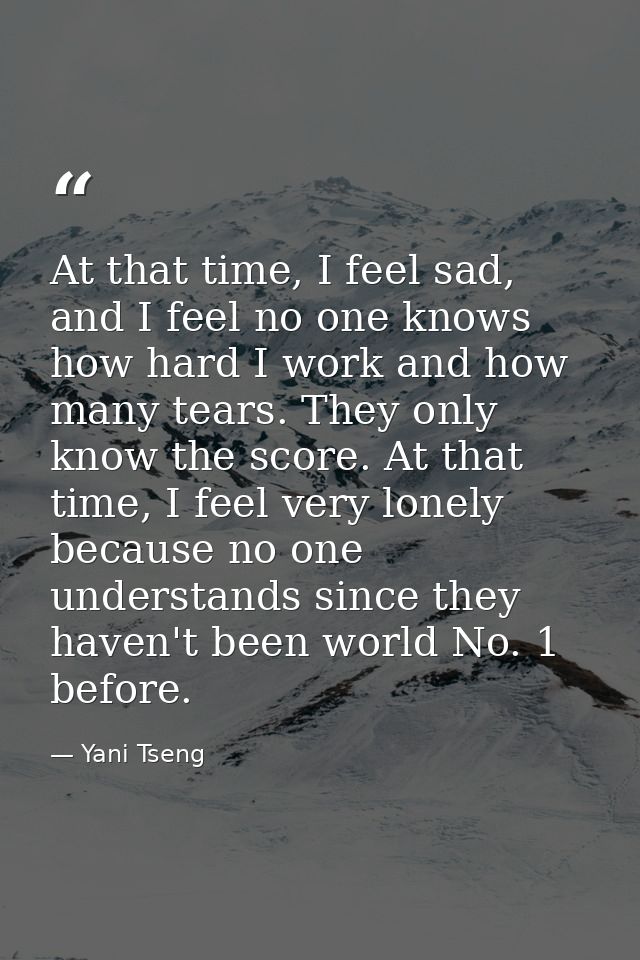 At that time, I feel sad, and I feel no one knows how hard I work and how many tears. They only know the score. At that  — Yani Tseng