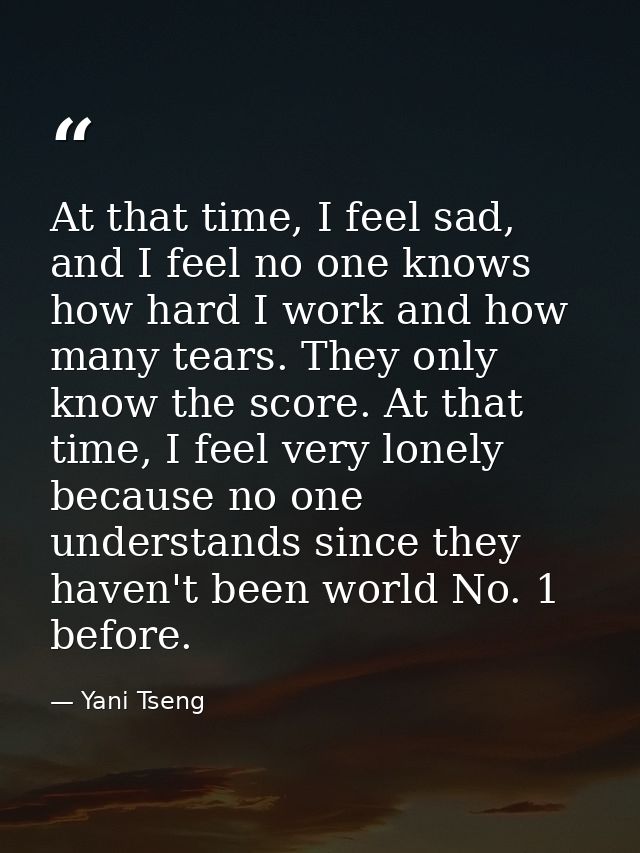 At that time, I feel sad, and I feel no one knows how hard I work and how many tears. They only know the score. At that  — Yani Tseng