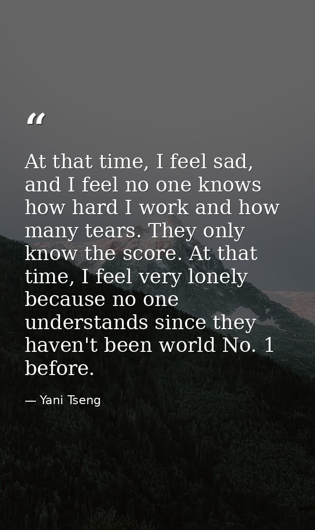 At that time, I feel sad, and I feel no one knows how hard I work and how many tears. They only know the score. At that  — Yani Tseng