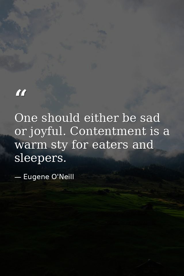 One should either be sad or joyful. Contentment is a warm sty for eaters and sleepers. — Eugene O'Neill