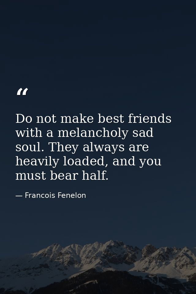 Do not make best friends with a melancholy sad soul. They always are heavily loaded, and you must bear half. — Francois Fenelon
