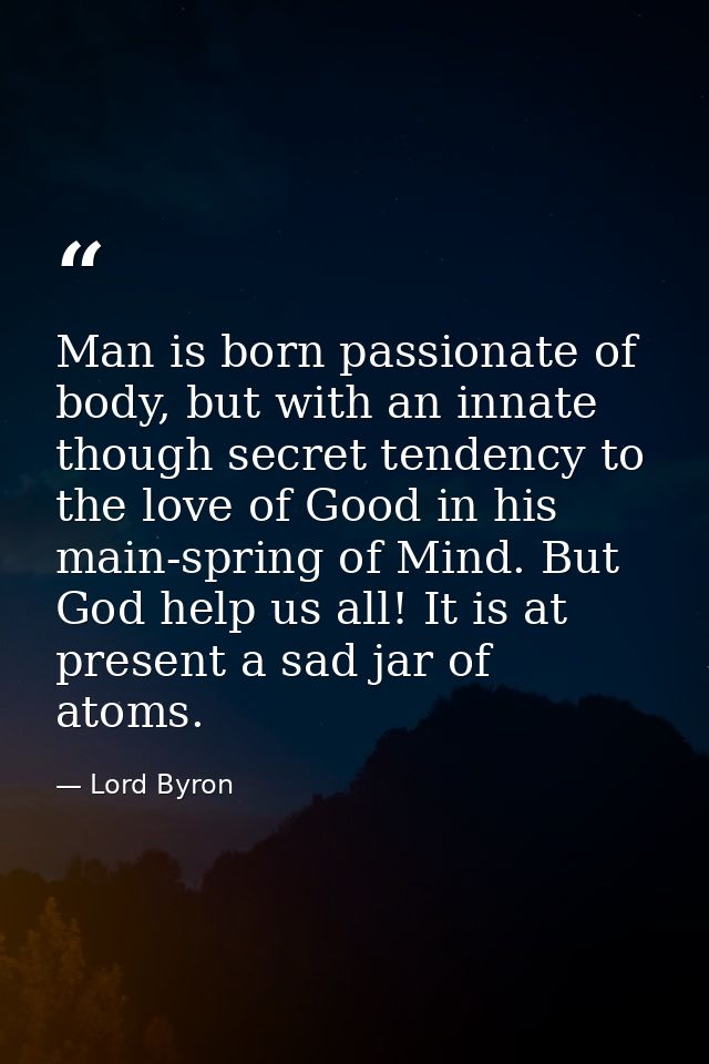 Man is born passionate of body, but with an innate though secret tendency to the love of Good in his main-spring of Mind — Lord Byron