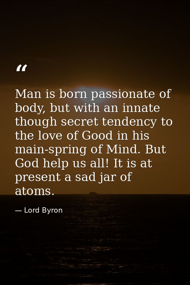 Man is born passionate of body, but with an innate though secret tendency to the love of Good in his main-spring of Mind — Lord Byron