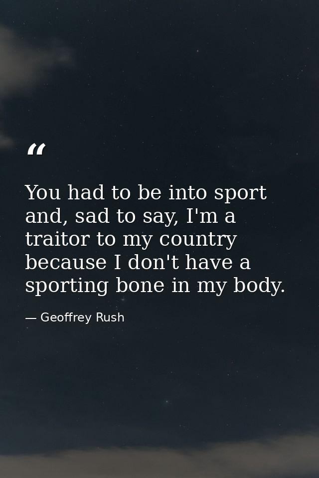 You had to be into sport and, sad to say, I'm a traitor to my country because I don't have a sporting bone in my body. — Geoffrey Rush