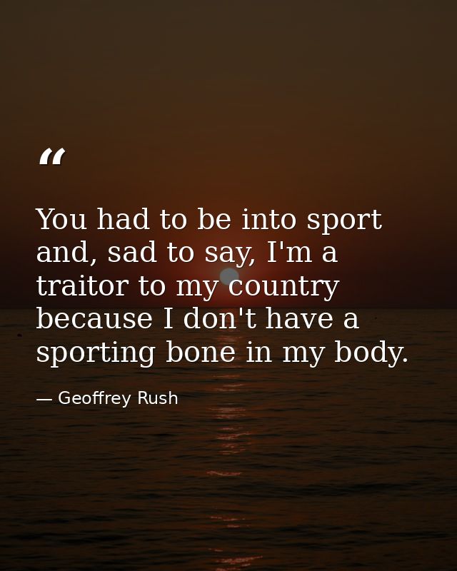 You had to be into sport and, sad to say, I'm a traitor to my country because I don't have a sporting bone in my body. — Geoffrey Rush