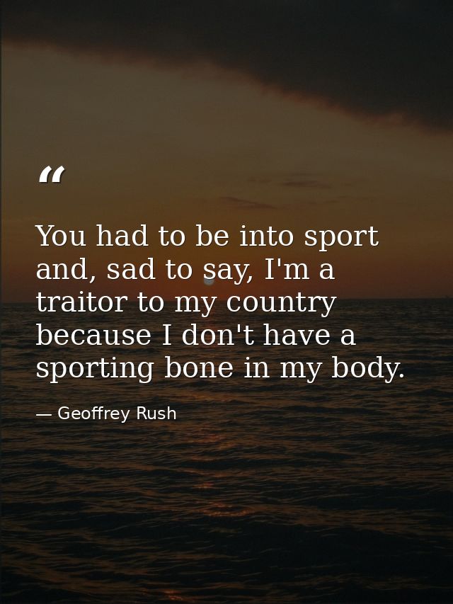 You had to be into sport and, sad to say, I'm a traitor to my country because I don't have a sporting bone in my body. — Geoffrey Rush