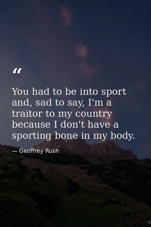 You had to be into sport and, sad to say, I'm a traitor to my country because I don't have a sporting bone in my body. — Geoffrey Rush