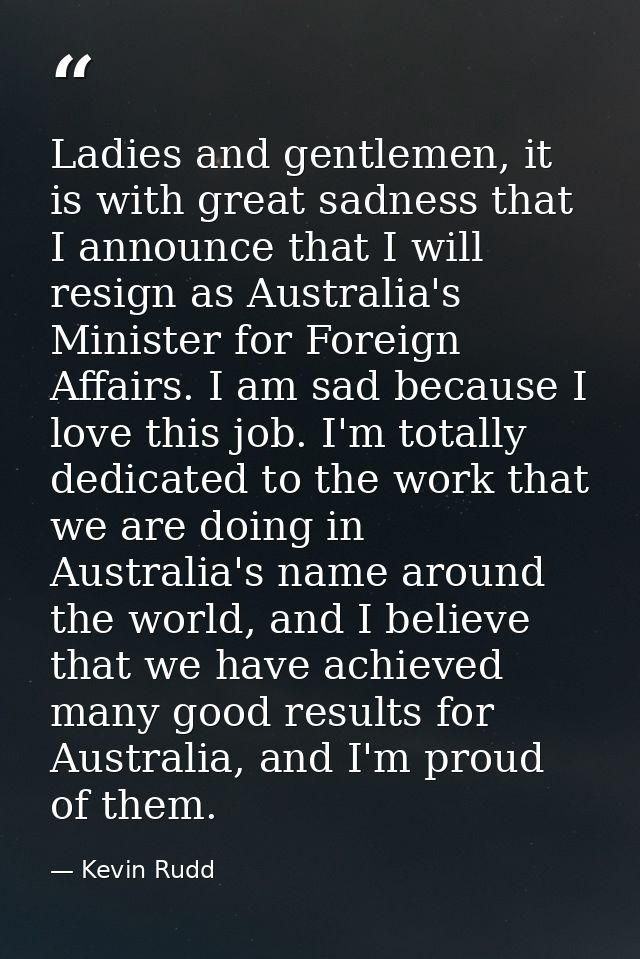 Ladies and gentlemen, it is with great sadness that I announce that I will resign as Australia's Minister for Foreign Af — Kevin Rudd