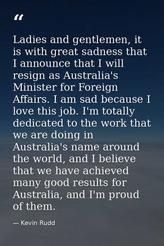 Ladies and gentlemen, it is with great sadness that I announce that I will resign as Australia's Minister for Foreign Af — Kevin Rudd