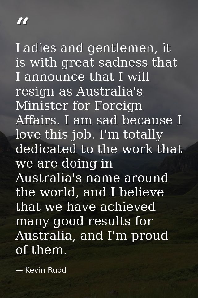 Ladies and gentlemen, it is with great sadness that I announce that I will resign as Australia's Minister for Foreign Af — Kevin Rudd