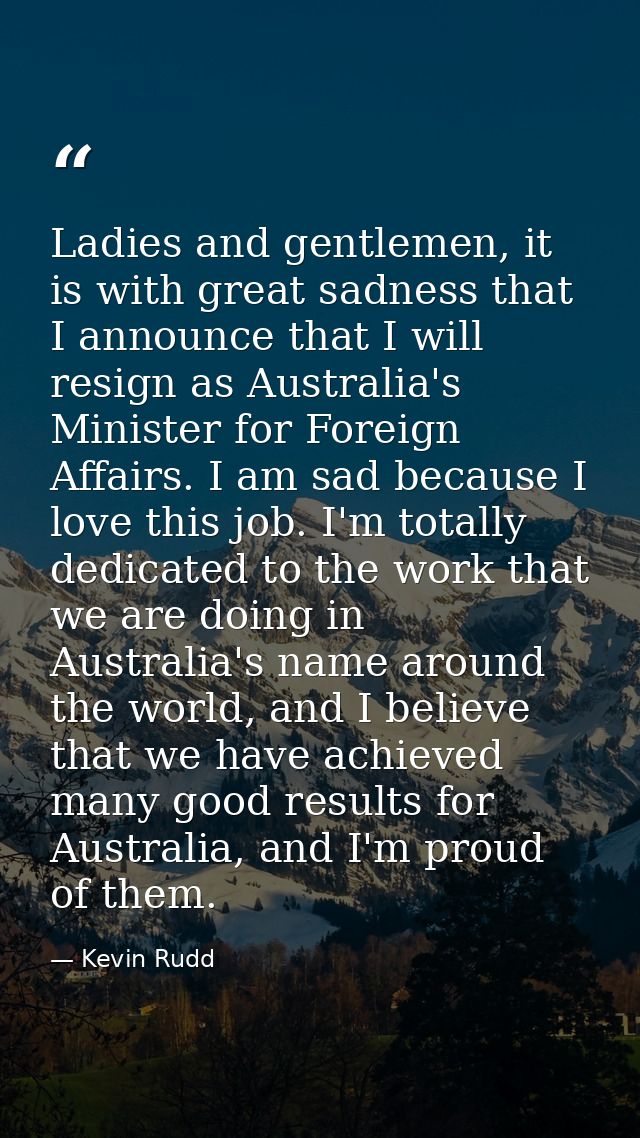 Ladies and gentlemen, it is with great sadness that I announce that I will resign as Australia's Minister for Foreign Af — Kevin Rudd