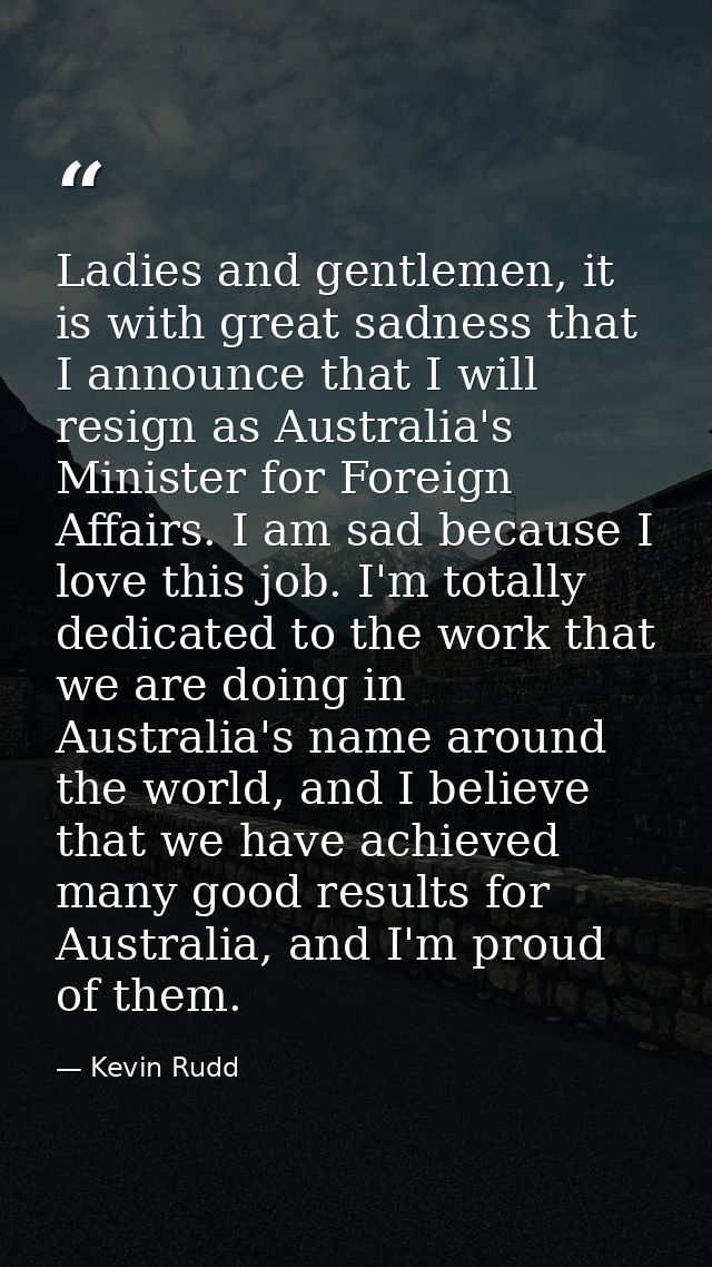 Ladies and gentlemen, it is with great sadness that I announce that I will resign as Australia's Minister for Foreign Af — Kevin Rudd