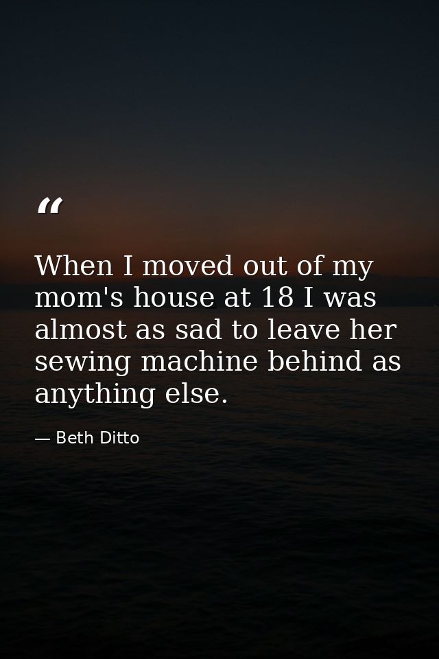 When I moved out of my mom's house at 18 I was almost as sad to leave her sewing machine behind as anything else. — Beth Ditto