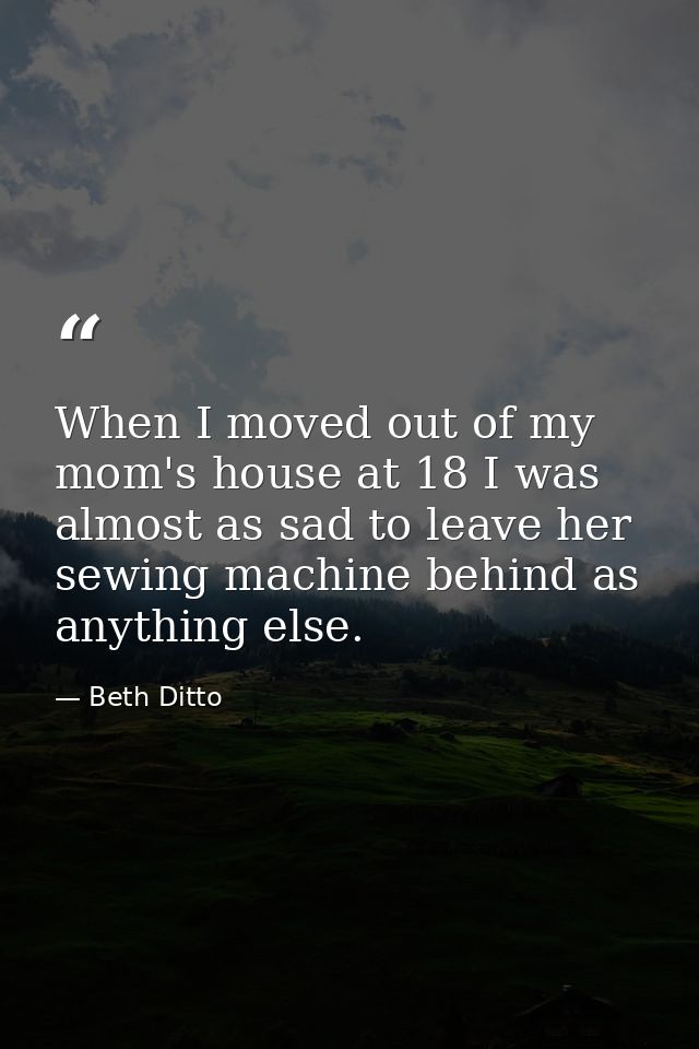 When I moved out of my mom's house at 18 I was almost as sad to leave her sewing machine behind as anything else. — Beth Ditto