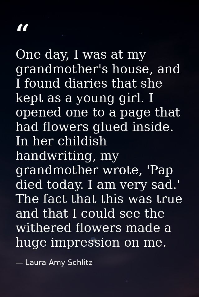 One day, I was at my grandmother's house, and I found diaries that she kept as a young girl. I opened one to a page that — Laura Amy Schlitz