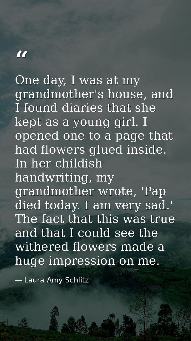 One day, I was at my grandmother's house, and I found diaries that she kept as a young girl. I opened one to a page that — Laura Amy Schlitz