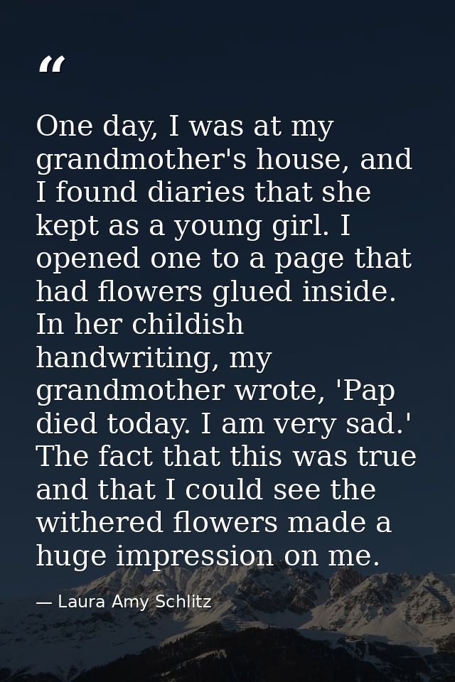 One day, I was at my grandmother's house, and I found diaries that she kept as a young girl. I opened one to a page that — Laura Amy Schlitz