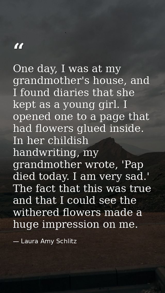 One day, I was at my grandmother's house, and I found diaries that she kept as a young girl. I opened one to a page that — Laura Amy Schlitz