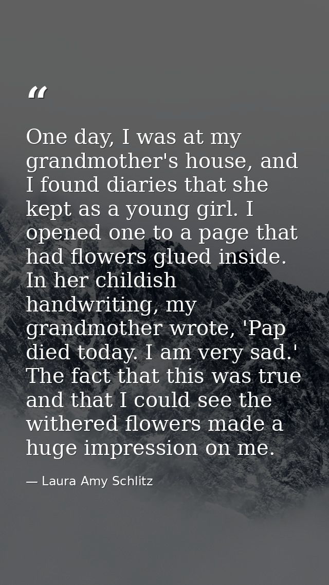 One day, I was at my grandmother's house, and I found diaries that she kept as a young girl. I opened one to a page that — Laura Amy Schlitz