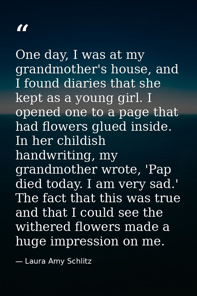 One day, I was at my grandmother's house, and I found diaries that she kept as a young girl. I opened one to a page that — Laura Amy Schlitz