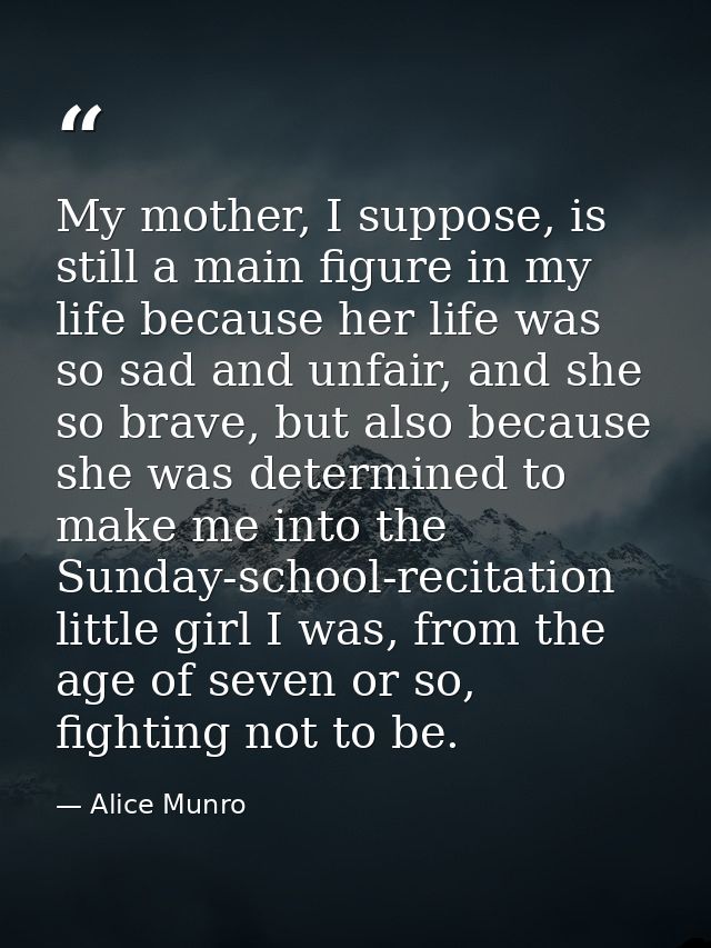 My mother, I suppose, is still a main figure in my life because her life was so sad and unfair, and she so brave, but al — Alice Munro