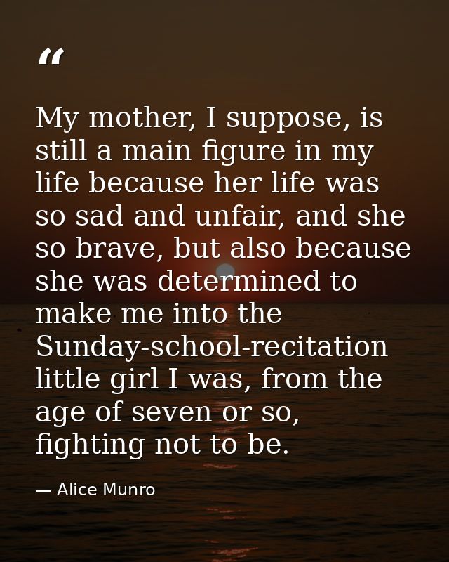 My mother, I suppose, is still a main figure in my life because her life was so sad and unfair, and she so brave, but al — Alice Munro