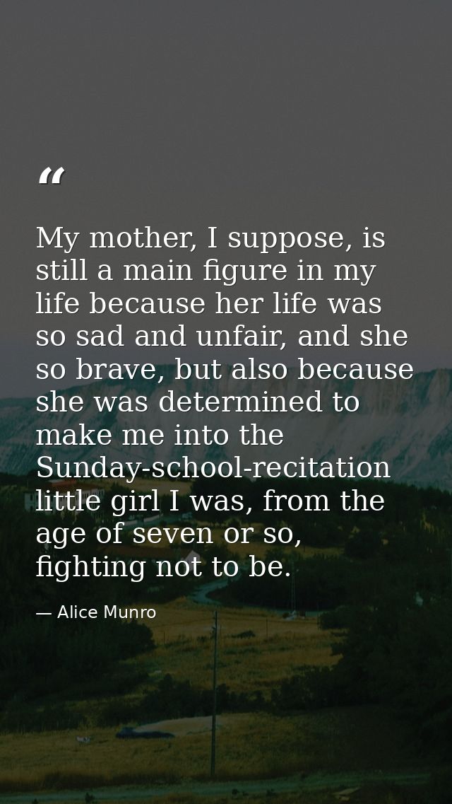 My mother, I suppose, is still a main figure in my life because her life was so sad and unfair, and she so brave, but al — Alice Munro
