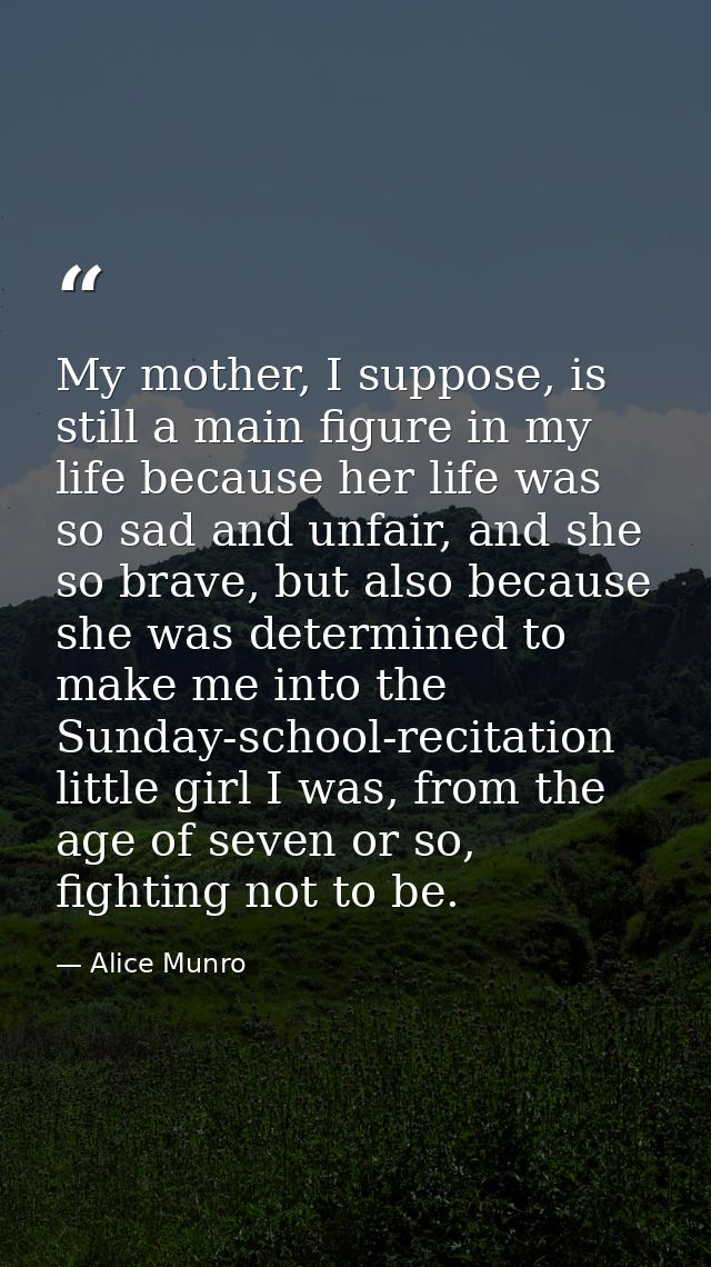 My mother, I suppose, is still a main figure in my life because her life was so sad and unfair, and she so brave, but al — Alice Munro