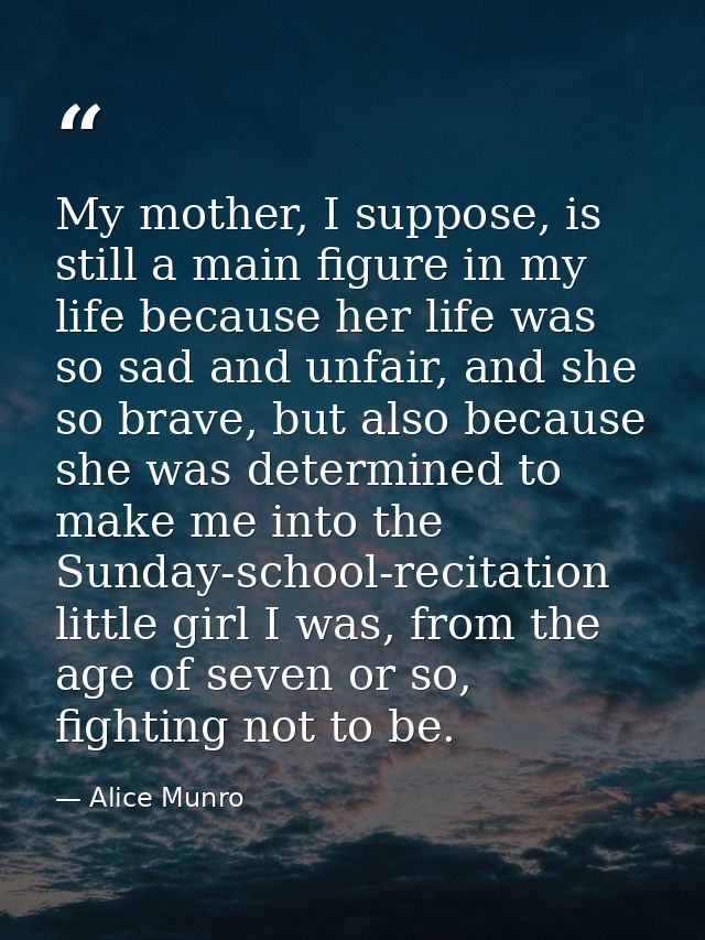 My mother, I suppose, is still a main figure in my life because her life was so sad and unfair, and she so brave, but al — Alice Munro