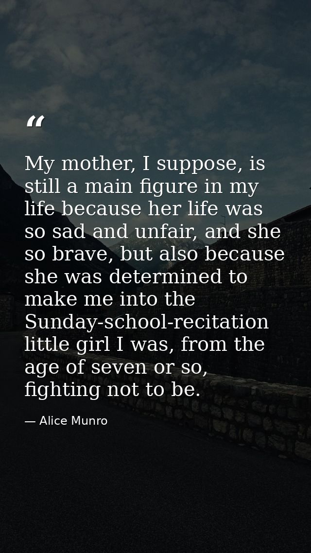 My mother, I suppose, is still a main figure in my life because her life was so sad and unfair, and she so brave, but al — Alice Munro