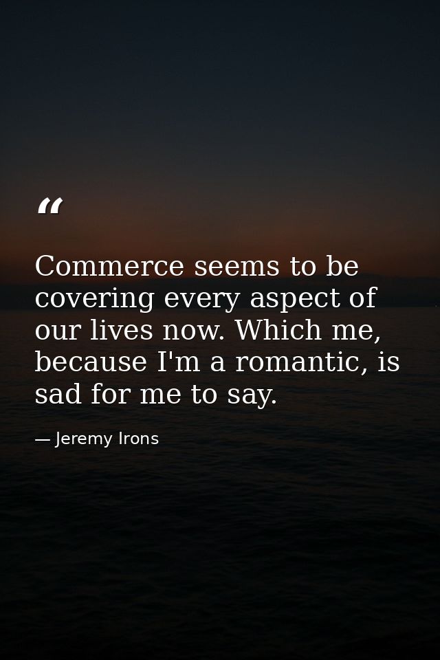 Commerce seems to be covering every aspect of our lives now. Which me, because I'm a romantic, is sad for me to say. — Jeremy Irons