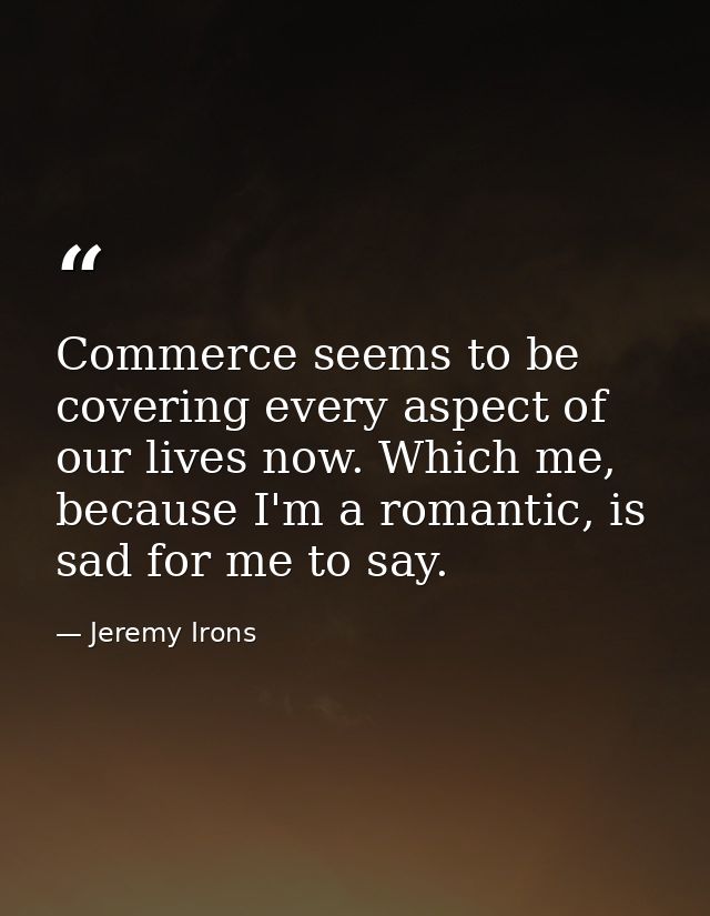 Commerce seems to be covering every aspect of our lives now. Which me, because I'm a romantic, is sad for me to say. — Jeremy Irons