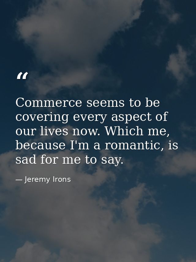 Commerce seems to be covering every aspect of our lives now. Which me, because I'm a romantic, is sad for me to say. — Jeremy Irons