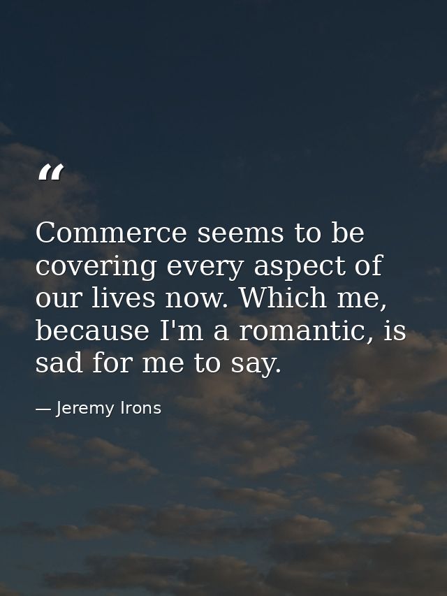Commerce seems to be covering every aspect of our lives now. Which me, because I'm a romantic, is sad for me to say. — Jeremy Irons
