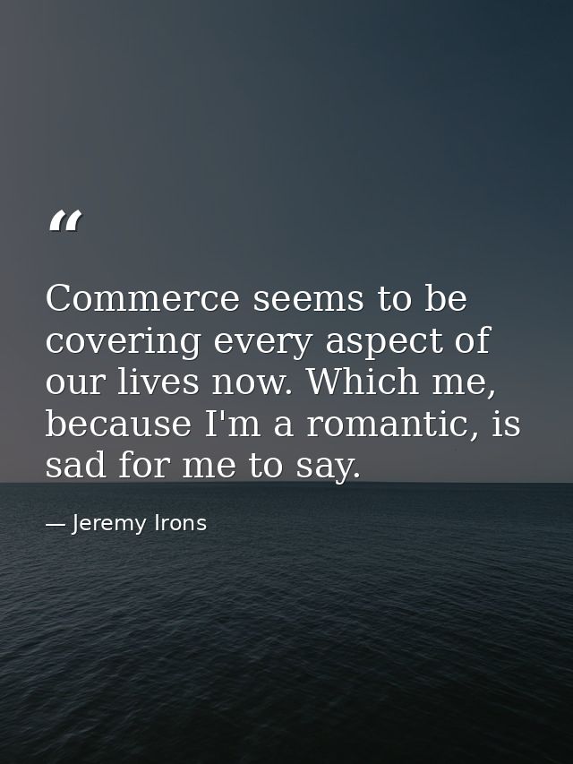 Commerce seems to be covering every aspect of our lives now. Which me, because I'm a romantic, is sad for me to say. — Jeremy Irons