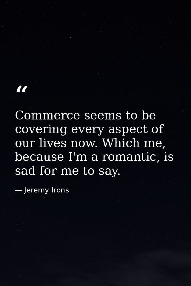Commerce seems to be covering every aspect of our lives now. Which me, because I'm a romantic, is sad for me to say. — Jeremy Irons