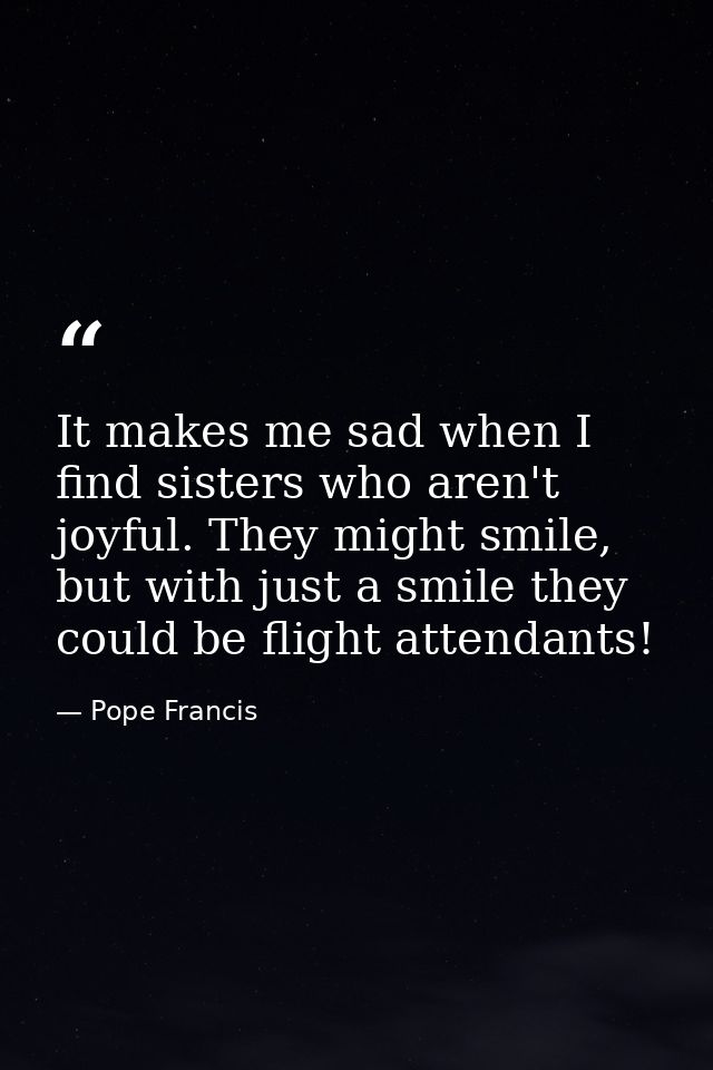 It makes me sad when I find sisters who aren't joyful. They might smile, but with just a smile they could be flight atte — Pope Francis