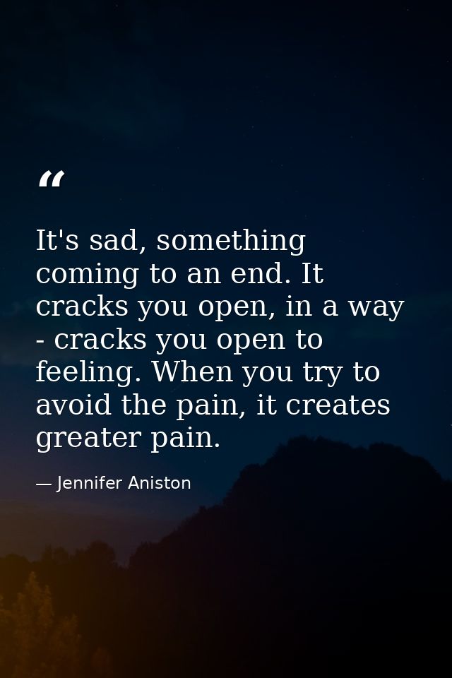 It's sad, something coming to an end. It cracks you open, in a way - cracks you open to feeling. When you try to avoid t — Jennifer Aniston