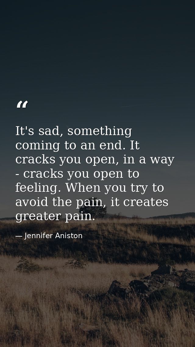 It's sad, something coming to an end. It cracks you open, in a way - cracks you open to feeling. When you try to avoid t — Jennifer Aniston