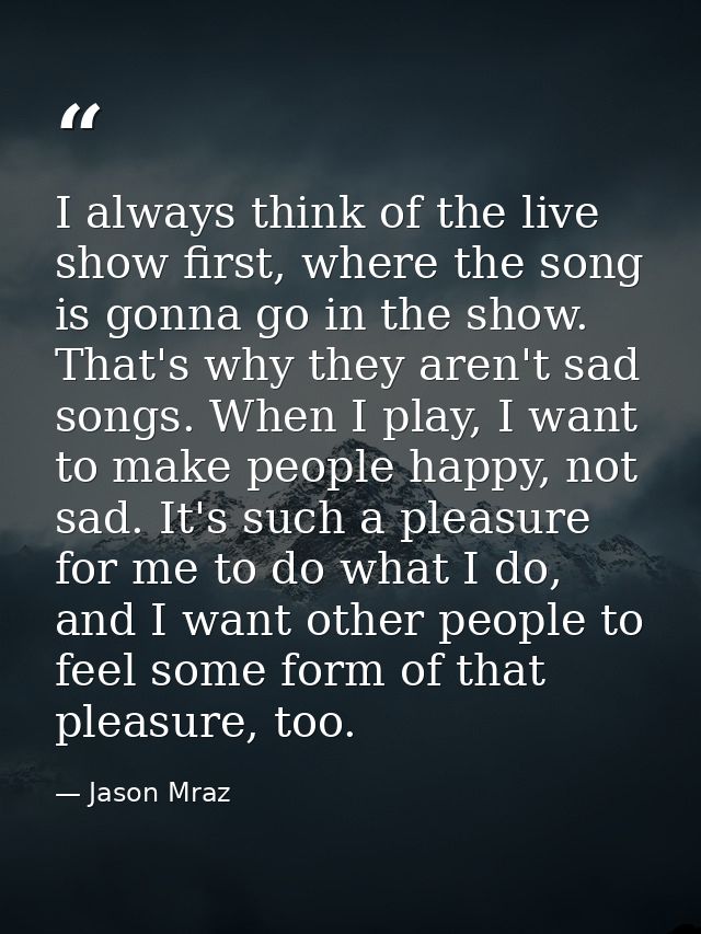I always think of the live show first, where the song is gonna go in the show. That's why they aren't sad songs. When I  — Jason Mraz